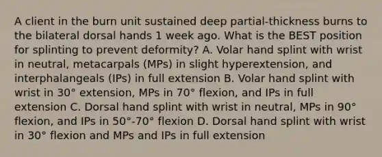 A client in the burn unit sustained deep partial-thickness burns to the bilateral dorsal hands 1 week ago. What is the BEST position for splinting to prevent deformity? A. Volar hand splint with wrist in neutral, metacarpals (MPs) in slight hyperextension, and interphalangeals (IPs) in full extension B. Volar hand splint with wrist in 30° extension, MPs in 70° flexion, and IPs in full extension C. Dorsal hand splint with wrist in neutral, MPs in 90° flexion, and IPs in 50°-70° flexion D. Dorsal hand splint with wrist in 30° flexion and MPs and IPs in full extension