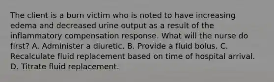 The client is a burn victim who is noted to have increasing edema and decreased urine output as a result of the inflammatory compensation response. What will the nurse do first? A. Administer a diuretic. B. Provide a fluid bolus. C. Recalculate fluid replacement based on time of hospital arrival. D. Titrate fluid replacement.