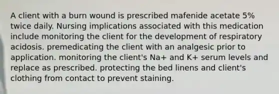 A client with a burn wound is prescribed mafenide acetate 5% twice daily. Nursing implications associated with this medication include monitoring the client for the development of respiratory acidosis. premedicating the client with an analgesic prior to application. monitoring the client's Na+ and K+ serum levels and replace as prescribed. protecting the bed linens and client's clothing from contact to prevent staining.