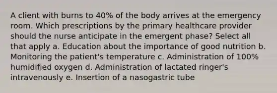 A client with burns to 40% of the body arrives at the emergency room. Which prescriptions by the primary healthcare provider should the nurse anticipate in the emergent phase? Select all that apply a. Education about the importance of good nutrition b. Monitoring the patient's temperature c. Administration of 100% humidified oxygen d. Administration of lactated ringer's intravenously e. Insertion of a nasogastric tube