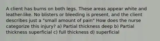 A client has burns on both legs. These areas appear white and leather-like. No blisters or bleeding is present, and the client describes just a "small amount of pain" How does the nurse categorize this injury? a) Partial thickness deep b) Partial thickness superficial c) full thickness d) superficial