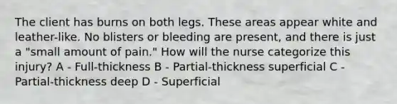 The client has burns on both legs. These areas appear white and leather-like. No blisters or bleeding are present, and there is just a "small amount of pain." How will the nurse categorize this injury? A - Full-thickness B - Partial-thickness superficial C - Partial-thickness deep D - Superficial