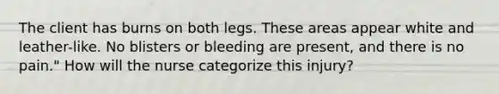 The client has burns on both legs. These areas appear white and leather-like. No blisters or bleeding are present, and there is no pain." How will the nurse categorize this injury?