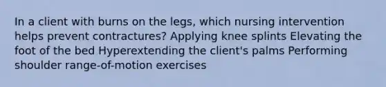 In a client with burns on the legs, which nursing intervention helps prevent contractures? Applying knee splints Elevating the foot of the bed Hyperextending the client's palms Performing shoulder range-of-motion exercises