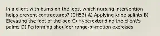 In a client with burns on the legs, which nursing intervention helps prevent contractures? (CH53) A) Applying knee splints B) Elevating the foot of the bed C) Hyperextending the client's palms D) Performing shoulder range-of-motion exercises