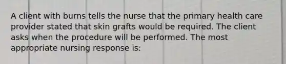 A client with burns tells the nurse that the primary health care provider stated that skin grafts would be required. The client asks when the procedure will be performed. The most appropriate nursing response is: