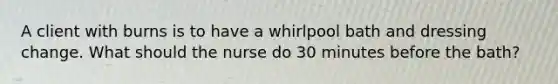 A client with burns is to have a whirlpool bath and dressing change. What should the nurse do 30 minutes before the bath?