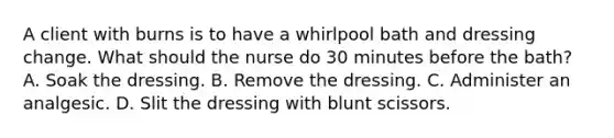 A client with burns is to have a whirlpool bath and dressing change. What should the nurse do 30 minutes before the bath? A. Soak the dressing. B. Remove the dressing. C. Administer an analgesic. D. Slit the dressing with blunt scissors.