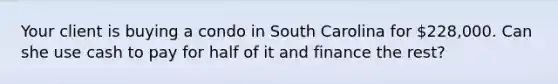 Your client is buying a condo in South Carolina for 228,000. Can she use cash to pay for half of it and finance the rest?