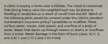 A client is buying a home near a hillside. The client is concerned that during heavy rains the neighborhood may be prone to flooding or landslides as a result of runoff from the hill. Which of the following perils would be covered under the client's standard homeowners insurance policy? Landslides or mudflow. Flood, surface water, waves, tidal waves, and overflow of a body of water. Water that backs up through sewers or drains or overflows from a sump. Water damage in the form of burst pipes. A) 2, 3, and 4 B) 1 and 3 C) 1 and 2 D) 4 only