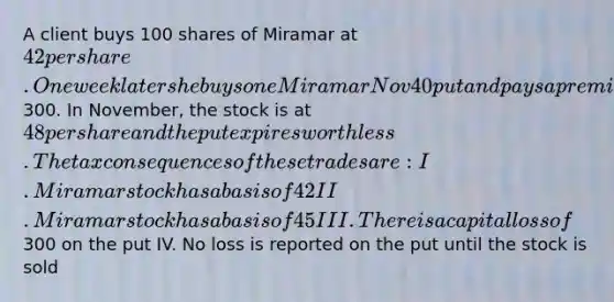 A client buys 100 shares of Miramar at 42 per share. One week later she buys one Miramar Nov 40 put and pays a premium of300. In November, the stock is at 48 per share and the put expires worthless. The tax consequences of these trades are: I. Miramar stock has a basis of 42 II. Miramar stock has a basis of 45 III. There is a capital loss of300 on the put IV. No loss is reported on the put until the stock is sold