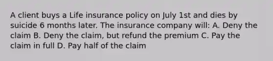 A client buys a Life insurance policy on July 1st and dies by suicide 6 months later. The insurance company will: A. Deny the claim B. Deny the claim, but refund the premium C. Pay the claim in full D. Pay half of the claim