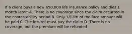 If a client buys a new 50,000 life insurance policy and dies 1 month later: A. There is no coverage since the claim occurred in the contestability period B. Only 1/12th of the face amount will be paid C. The insurer must pay the claim D. There is no coverage, but the premium will be refunded