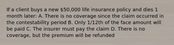 If a client buys a new 50,000 life insurance policy and dies 1 month later: A. There is no coverage since the claim occurred in the contestability period B. Only 1/12th of the face amount will be paid C. The insurer must pay the claim D. There is no coverage, but the premium will be refunded