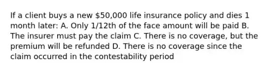 If a client buys a new 50,000 life insurance policy and dies 1 month later: A. Only 1/12th of the face amount will be paid B. The insurer must pay the claim C. There is no coverage, but the premium will be refunded D. There is no coverage since the claim occurred in the contestability period