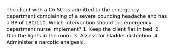 The client with a C6 SCI is admitted to the emergency department complaining of a severe pounding headache and has a BP of 180/110. Which intervention should the emergency department nurse implement? 1. Keep the client flat in bed. 2. Dim the lights in the room. 3. Assess for bladder distention. 4. Administer a narcotic analgesic.