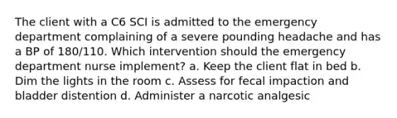 The client with a C6 SCI is admitted to the emergency department complaining of a severe pounding headache and has a BP of 180/110. Which intervention should the emergency department nurse implement? a. Keep the client flat in bed b. Dim the lights in the room c. Assess for fecal impaction and bladder distention d. Administer a narcotic analgesic