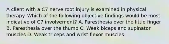 A client with a C7 nerve root injury is examined in physical therapy. Which of the following objective findings would be most indicative of C7 involvement? A. Paresthesia over the little finger B. Paresthesia over the thumb C. Weak biceps and supinator muscles D. Weak triceps and wrist flexor muscles