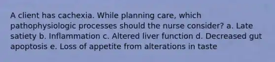 A client has cachexia. While planning care, which pathophysiologic processes should the nurse consider? a. Late satiety b. Inflammation c. Altered liver function d. Decreased gut apoptosis e. Loss of appetite from alterations in taste