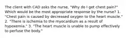 The client with CAD asks the nurse, "Why do I get chest pain?" Which would be the most appropriate response by the nurse? 1. "Chest pain is caused by decreased oxygen to the heart muscle." 2. "There is ischemia to the myocardium as a result of hypoxemia." 3. "The heart muscle is unable to pump effectively to perfuse the body."