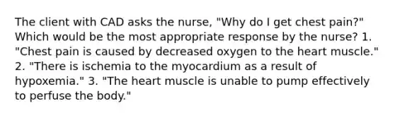 The client with CAD asks the nurse, "Why do I get chest pain?" Which would be the most appropriate response by the nurse? 1. "Chest pain is caused by decreased oxygen to the heart muscle." 2. "There is ischemia to the myocardium as a result of hypoxemia." 3. "The heart muscle is unable to pump effectively to perfuse the body."