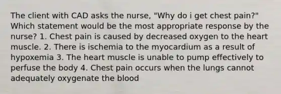 The client with CAD asks the nurse, "Why do i get chest pain?" Which statement would be the most appropriate response by the nurse? 1. Chest pain is caused by decreased oxygen to the heart muscle. 2. There is ischemia to the myocardium as a result of hypoxemia 3. The heart muscle is unable to pump effectively to perfuse the body 4. Chest pain occurs when the lungs cannot adequately oxygenate the blood