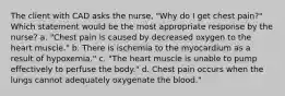 The client with CAD asks the nurse, "Why do I get chest pain?" Which statement would be the most appropriate response by the nurse? a. "Chest pain is caused by decreased oxygen to the heart muscle." b. There is ischemia to the myocardium as a result of hypoxemia." c. "The heart muscle is unable to pump effectively to perfuse the body." d. Chest pain occurs when the lungs cannot adequately oxygenate the blood."