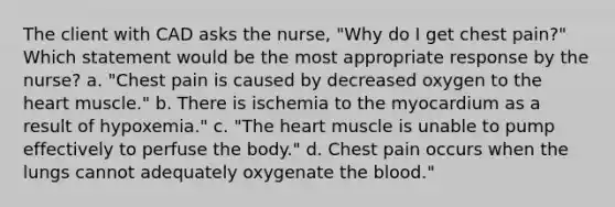 The client with CAD asks the nurse, "Why do I get chest pain?" Which statement would be the most appropriate response by the nurse? a. "Chest pain is caused by decreased oxygen to the heart muscle." b. There is ischemia to the myocardium as a result of hypoxemia." c. "The heart muscle is unable to pump effectively to perfuse the body." d. Chest pain occurs when the lungs cannot adequately oxygenate the blood."