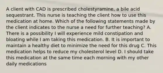 A client with CAD is prescribed cholestyramine, a bile acid sequestrant. This nurse is teaching the client how to use this medication at home. Which of the following statements made by the client indicates to the nurse a need for further teaching? A. There is a possibility I will experience mild constipation and bloating while I am taking this medication. B. It is important to maintain a healthy diet to minimize the need for this drug C. This medication helps to reduce my cholesterol level D. I should take this medication at the same time each morning with my other daily medications