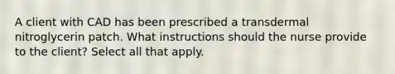 A client with CAD has been prescribed a transdermal nitroglycerin patch. What instructions should the nurse provide to the client? Select all that apply.