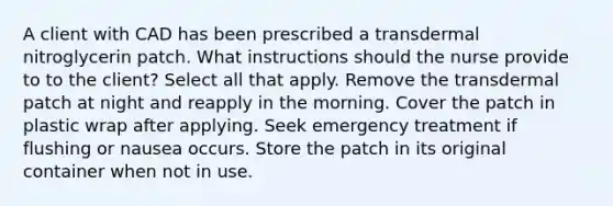 A client with CAD has been prescribed a transdermal nitroglycerin patch. What instructions should the nurse provide to to the client? Select all that apply. Remove the transdermal patch at night and reapply in the morning. Cover the patch in plastic wrap after applying. Seek emergency treatment if flushing or nausea occurs. Store the patch in its original container when not in use.