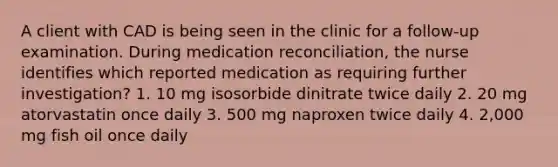 A client with CAD is being seen in the clinic for a follow-up examination. During medication reconciliation, the nurse identifies which reported medication as requiring further investigation? 1. 10 mg isosorbide dinitrate twice daily 2. 20 mg atorvastatin once daily 3. 500 mg naproxen twice daily 4. 2,000 mg fish oil once daily