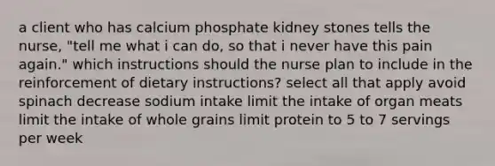 a client who has calcium phosphate kidney stones tells the nurse, "tell me what i can do, so that i never have this pain again." which instructions should the nurse plan to include in the reinforcement of dietary instructions? select all that apply avoid spinach decrease sodium intake limit the intake of organ meats limit the intake of whole grains limit protein to 5 to 7 servings per week