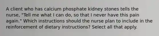 A client who has calcium phosphate kidney stones tells the nurse, "Tell me what I can do, so that I never have this pain again." Which instructions should the nurse plan to include in the reinforcement of dietary instructions? Select all that apply.