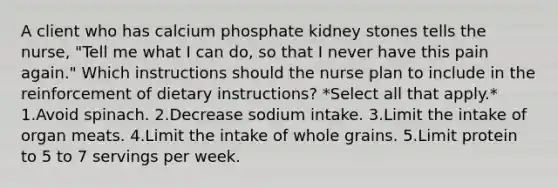 A client who has calcium phosphate kidney stones tells the nurse, "Tell me what I can do, so that I never have this pain again." Which instructions should the nurse plan to include in the reinforcement of dietary instructions? *Select all that apply.* 1.Avoid spinach. 2.Decrease sodium intake. 3.Limit the intake of organ meats. 4.Limit the intake of whole grains. 5.Limit protein to 5 to 7 servings per week.