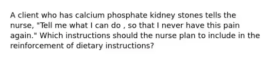 A client who has calcium phosphate kidney stones tells the nurse, "Tell me what I can do , so that I never have this pain again." Which instructions should the nurse plan to include in the reinforcement of dietary instructions?