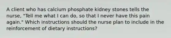 A client who has calcium phosphate kidney stones tells the nurse, "Tell me what I can do, so that I never have this pain again." Which instructions should the nurse plan to include in the reinforcement of dietary instructions?