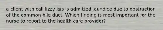 a client with call lizzy isis is admitted jaundice due to obstruction of the common bile duct. Which finding is most important for the nurse to report to the health care provider?