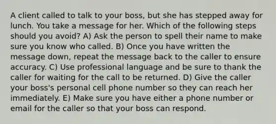 A client called to talk to your boss, but she has stepped away for lunch. You take a message for her. Which of the following steps should you avoid? A) Ask the person to spell their name to make sure you know who called. B) Once you have written the message down, repeat the message back to the caller to ensure accuracy. C) Use professional language and be sure to thank the caller for waiting for the call to be returned. D) Give the caller your boss's personal cell phone number so they can reach her immediately. E) Make sure you have either a phone number or email for the caller so that your boss can respond.