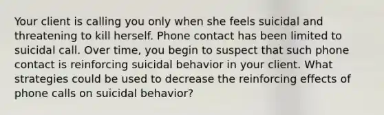 Your client is calling you only when she feels suicidal and threatening to kill herself. Phone contact has been limited to suicidal call. Over time, you begin to suspect that such phone contact is reinforcing suicidal behavior in your client. What strategies could be used to decrease the reinforcing effects of phone calls on suicidal behavior?