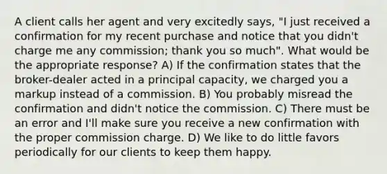 A client calls her agent and very excitedly says, "I just received a confirmation for my recent purchase and notice that you didn't charge me any commission; thank you so much". What would be the appropriate response? A) If the confirmation states that the broker-dealer acted in a principal capacity, we charged you a markup instead of a commission. B) You probably misread the confirmation and didn't notice the commission. C) There must be an error and I'll make sure you receive a new confirmation with the proper commission charge. D) We like to do little favors periodically for our clients to keep them happy.