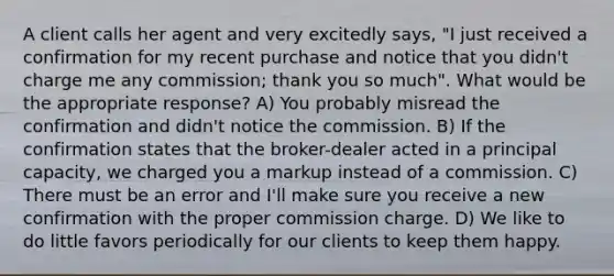 A client calls her agent and very excitedly says, "I just received a confirmation for my recent purchase and notice that you didn't charge me any commission; thank you so much". What would be the appropriate response? A) You probably misread the confirmation and didn't notice the commission. B) If the confirmation states that the broker-dealer acted in a principal capacity, we charged you a markup instead of a commission. C) There must be an error and I'll make sure you receive a new confirmation with the proper commission charge. D) We like to do little favors periodically for our clients to keep them happy.