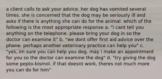 a client calls to ask your advice. her dog has vomited several times. she is concerned that the dog may be seriously ill and asks if there is anything she can do for the animal. which of the following is the most appropriate response a. "i cant tell you anything on the telephone. please bring your dog in so the doctor can examine it" b. "we dont offer first aid advice over the phone. perhaps another veterinary practice can help you" c. "yes, im sure you can help you dog. may i make an appointment for you so the doctor can examine the dog" d. "try giving the dog some pepto-bismol. if that doesnt work, theres not much more you can do for him"