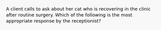 A client calls to ask about her cat who is recovering in the clinic after routine surgery. Which of the following is the most appropriate response by the receptionist?