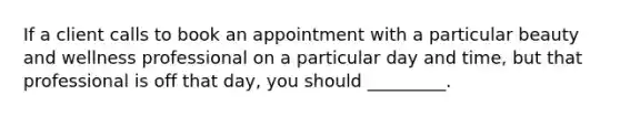 If a client calls to book an appointment with a particular beauty and wellness professional on a particular day and time, but that professional is off that day, you should _________.