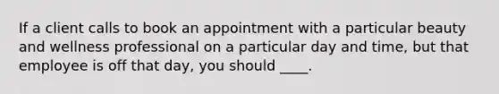 If a client calls to book an appointment with a particular beauty and wellness professional on a particular day and time, but that employee is off that day, you should ____.