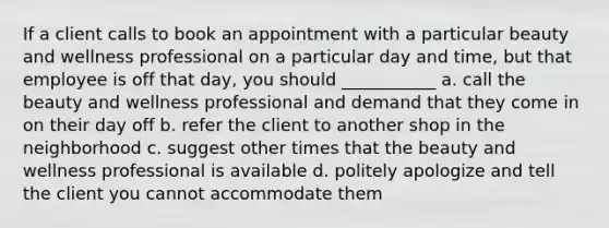 If a client calls to book an appointment with a particular beauty and wellness professional on a particular day and time, but that employee is off that day, you should ___________ a. call the beauty and wellness professional and demand that they come in on their day off b. refer the client to another shop in the neighborhood c. suggest other times that the beauty and wellness professional is available d. politely apologize and tell the client you cannot accommodate them