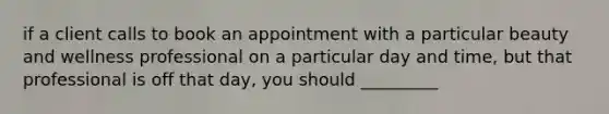 if a client calls to book an appointment with a particular beauty and wellness professional on a particular day and time, but that professional is off that day, you should _________