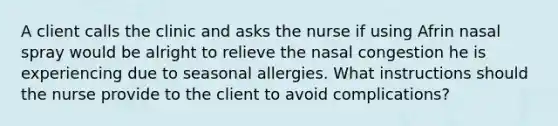 A client calls the clinic and asks the nurse if using Afrin nasal spray would be alright to relieve the nasal congestion he is experiencing due to seasonal allergies. What instructions should the nurse provide to the client to avoid complications?