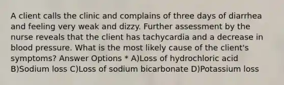 A client calls the clinic and complains of three days of diarrhea and feeling very weak and dizzy. Further assessment by the nurse reveals that the client has tachycardia and a decrease in blood pressure. What is the most likely cause of the client's symptoms? Answer Options * A)Loss of hydrochloric acid B)Sodium loss C)Loss of sodium bicarbonate D)Potassium loss